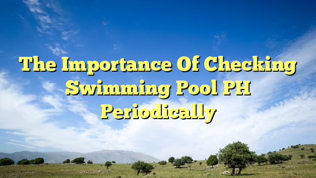 The Importance Of Checking Swimming Pool Ph Periodically Our Swimming